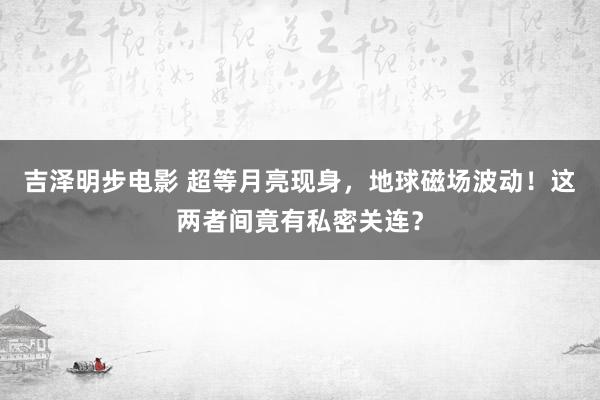 吉泽明步电影 超等月亮现身，地球磁场波动！这两者间竟有私密关连？