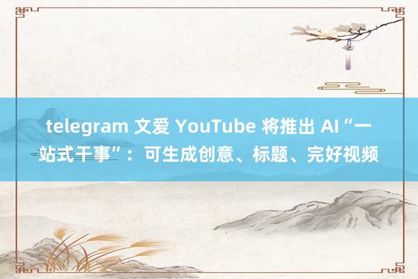 telegram 文爱 YouTube 将推出 AI“一站式干事”：可生成创意、标题、完好视频