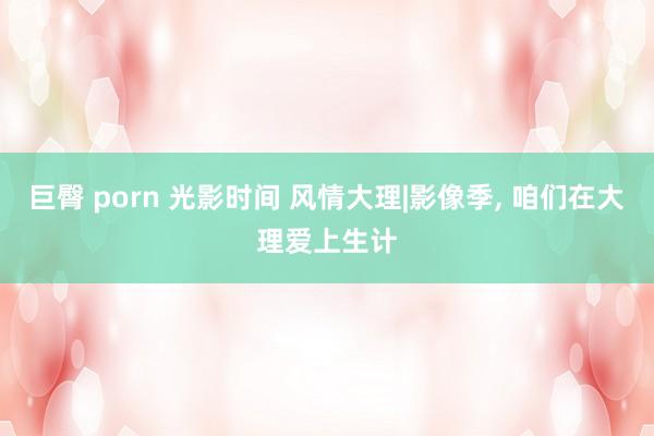 巨臀 porn 光影时间 风情大理|影像季， 咱们在大理爱上生计