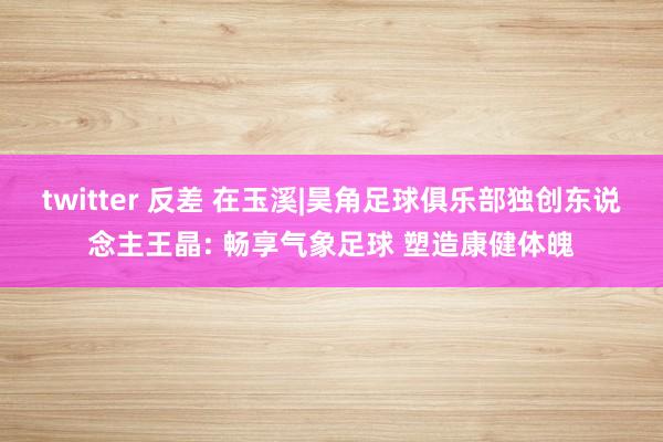 twitter 反差 在玉溪|昊角足球俱乐部独创东说念主王晶: 畅享气象足球 塑造康健体魄