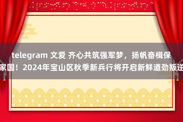 telegram 文爱 齐心共筑强军梦，扬帆奋楫保家国！2024年宝山区秋季新兵行将开启新鲜遒劲叛逆