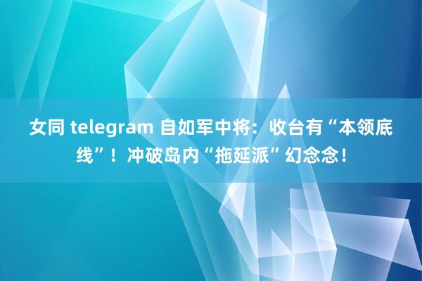 女同 telegram 自如军中将：收台有“本领底线”！冲破岛内“拖延派”幻念念！