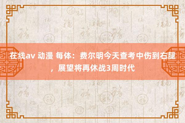 在线av 动漫 每体：费尔明今天查考中伤到右腿，展望将再休战3周时代