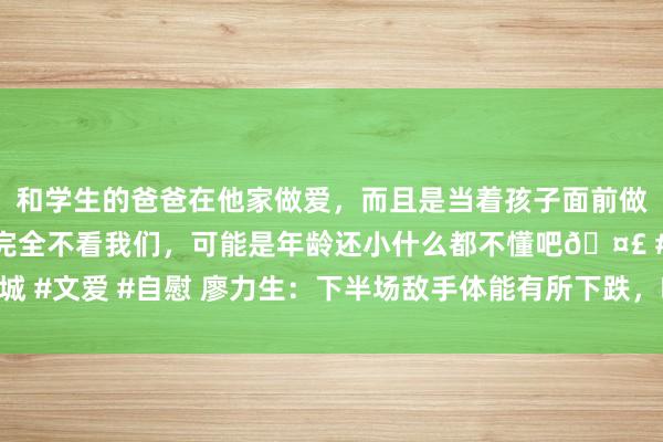 和学生的爸爸在他家做爱，而且是当着孩子面前做爱，太刺激了，孩子完全不看我们，可能是年龄还小什么都不懂吧🤣 #同城 #文爱 #自慰 廖力生：下半场敌手体能有所下跌，咱们收拢了攻防调治的契机