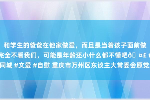 和学生的爸爸在他家做爱，而且是当着孩子面前做爱，太刺激了，孩子完全不看我们，可能是年龄还小什么都不懂吧🤣 #同城 #文爱 #自慰 重庆市万州区东谈主大常委会原党组布告、主任白文农被查