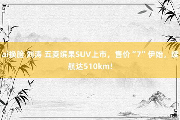 ai换脸 刘涛 五菱缤果SUV上市，售价“7”伊始，续航达510km!