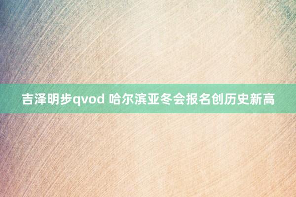 吉泽明步qvod 哈尔滨亚冬会报名创历史新高