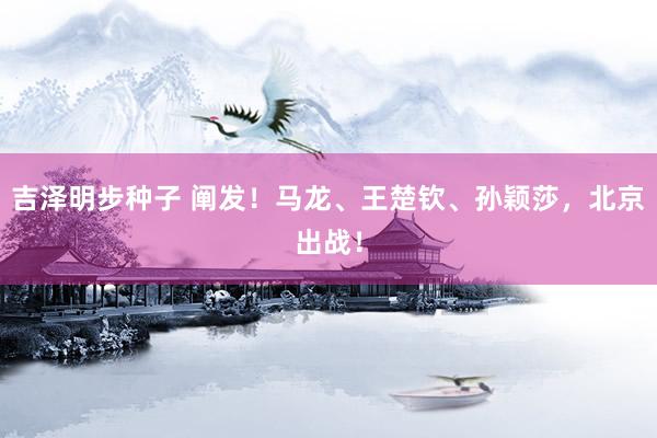 吉泽明步种子 阐发！马龙、王楚钦、孙颖莎，北京出战！