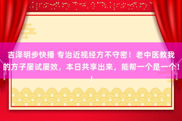 吉泽明步快播 专治近视经方不守密！老中医教我的方子屡试屡效，本日共享出来，能帮一个是一个！