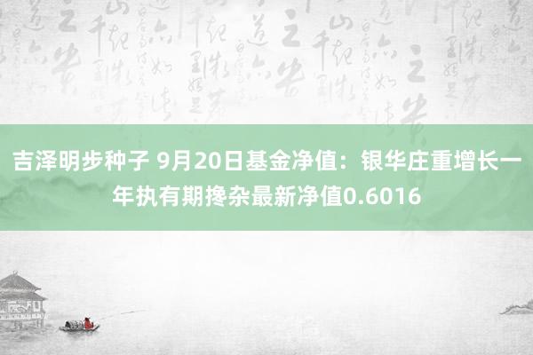 吉泽明步种子 9月20日基金净值：银华庄重增长一年执有期搀杂最新净值0.6016