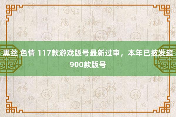 黑丝 色情 117款游戏版号最新过审，本年已披发超900款版号