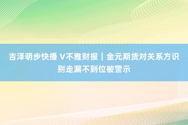 吉泽明步快播 V不雅财报｜金元期货对关系方识别走漏不到位被警示