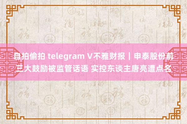 自拍偷拍 telegram V不雅财报｜申泰股份前三大鼓励被监管话语 实控东谈主唐亮遭点名