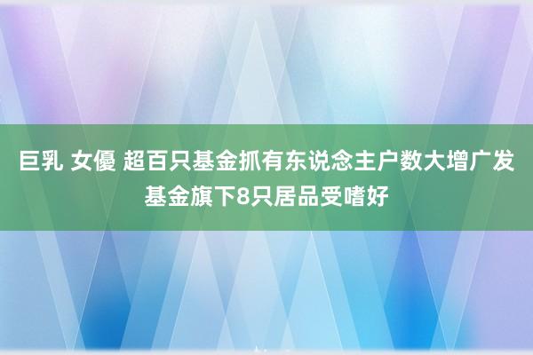 巨乳 女優 超百只基金抓有东说念主户数大增广发基金旗下8只居品受嗜好