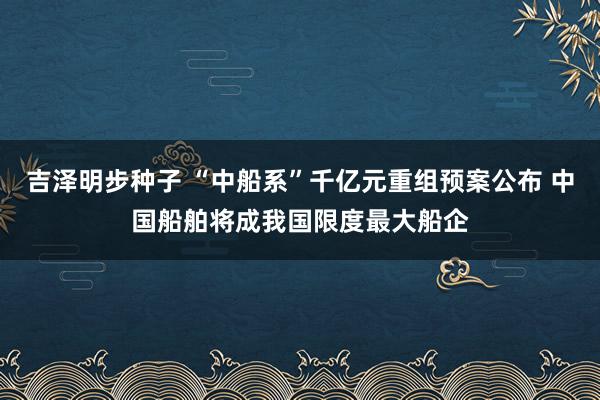 吉泽明步种子 “中船系”千亿元重组预案公布 中国船舶将成我国限度最大船企