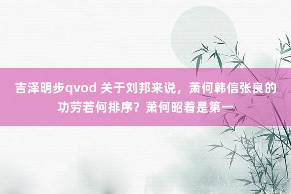 吉泽明步qvod 关于刘邦来说，萧何韩信张良的功劳若何排序？萧何昭着是第一