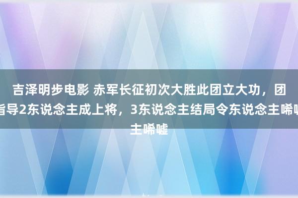 吉泽明步电影 赤军长征初次大胜此团立大功，团指导2东说念主成上将，3东说念主结局令东说念主唏嘘