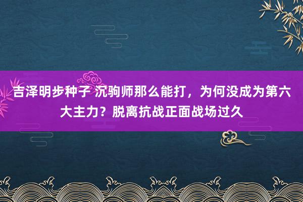 吉泽明步种子 沉驹师那么能打，为何没成为第六大主力？脱离抗战正面战场过久