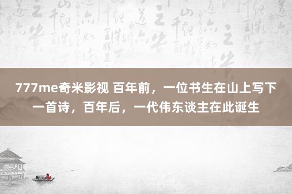 777me奇米影视 百年前，一位书生在山上写下一首诗，百年后，一代伟东谈主在此诞生