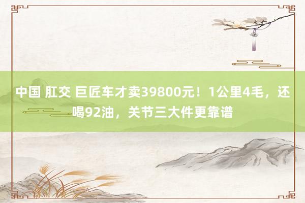 中国 肛交 巨匠车才卖39800元！1公里4毛，还喝92油，关节三大件更靠谱