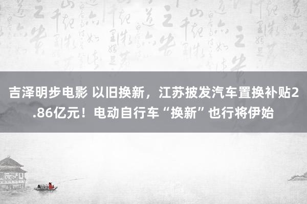 吉泽明步电影 以旧换新，江苏披发汽车置换补贴2.86亿元！电动自行车“换新”也行将伊始