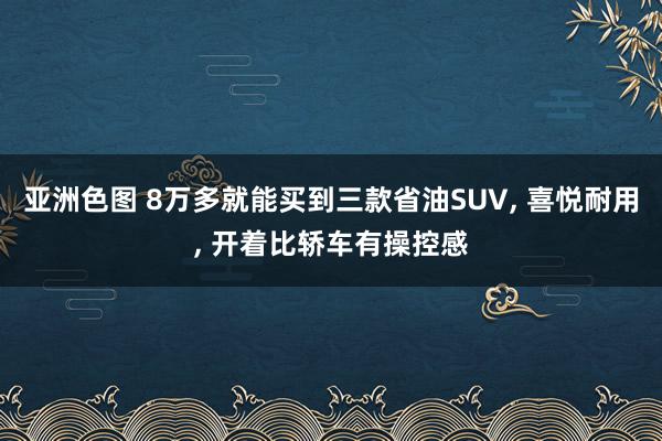 亚洲色图 8万多就能买到三款省油SUV， 喜悦耐用， 开着比轿车有操控感