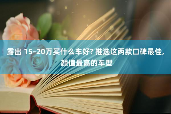 露出 15-20万买什么车好? 推选这两款口碑最佳， 颜值最高的车型