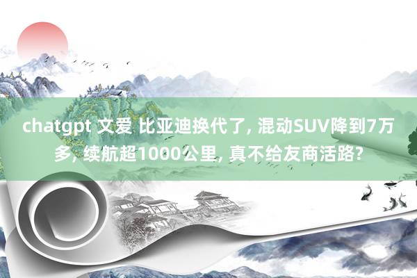 chatgpt 文爱 比亚迪换代了， 混动SUV降到7万多， 续航超1000公里， 真不给友商活路?