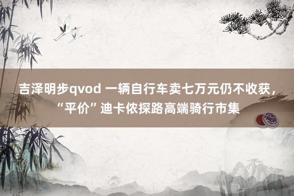 吉泽明步qvod 一辆自行车卖七万元仍不收获，“平价”迪卡侬探路高端骑行市集