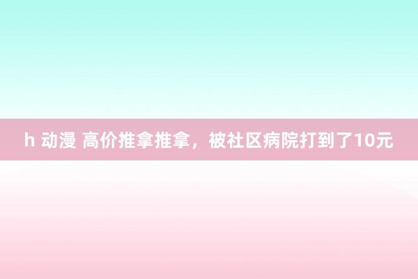 h 动漫 高价推拿推拿，被社区病院打到了10元