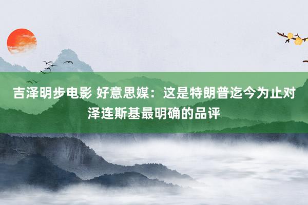 吉泽明步电影 好意思媒：这是特朗普迄今为止对泽连斯基最明确的品评