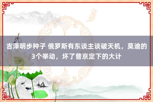 吉泽明步种子 俄罗斯有东谈主谈破天机，莫迪的3个举动，坏了普京定下的大计