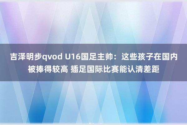 吉泽明步qvod U16国足主帅：这些孩子在国内被捧得较高 插足国际比赛能认清差距