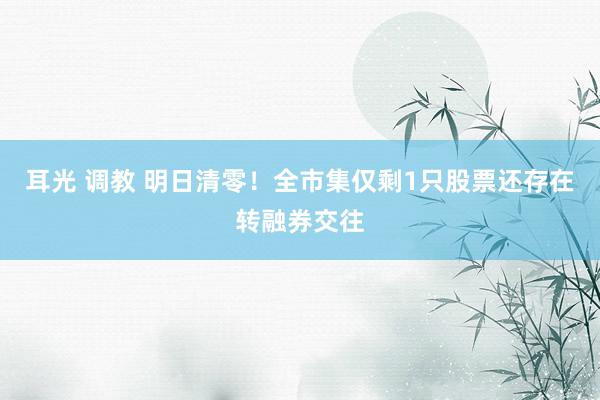 耳光 调教 明日清零！全市集仅剩1只股票还存在转融券交往