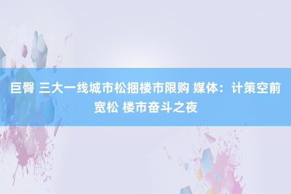 巨臀 三大一线城市松捆楼市限购 媒体：计策空前宽松 楼市奋斗之夜