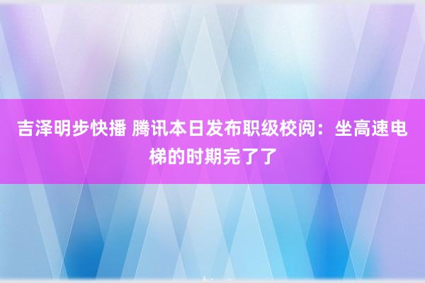 吉泽明步快播 腾讯本日发布职级校阅：坐高速电梯的时期完了了