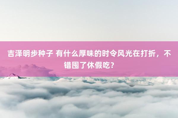 吉泽明步种子 有什么厚味的时令风光在打折，不错囤了休假吃？