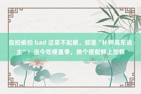 自拍偷拍 bad 这菜不起眼，却是“补钾高东谈主”！当今吃梗直季，换个搭配鲜上加鲜