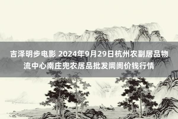 吉泽明步电影 2024年9月29日杭州农副居品物流中心南庄兜农居品批发阛阓价钱行情