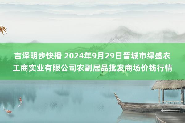 吉泽明步快播 2024年9月29日晋城市绿盛农工商实业有限公司农副居品批发商场价钱行情