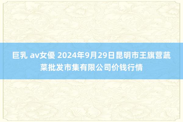 巨乳 av女優 2024年9月29日昆明市王旗营蔬菜批发市集有限公司价钱行情