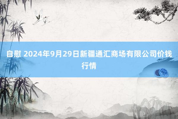 自慰 2024年9月29日新疆通汇商场有限公司价钱行情