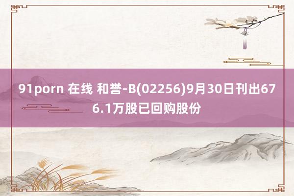 91porn 在线 和誉-B(02256)9月30日刊出676.1万股已回购股份