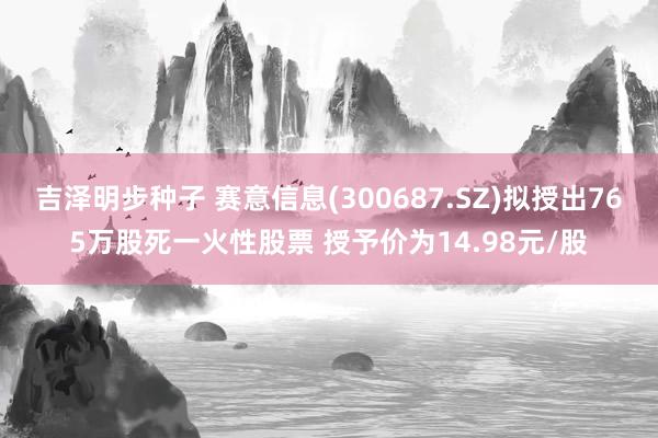 吉泽明步种子 赛意信息(300687.SZ)拟授出765万股死一火性股票 授予价为14.98元/股