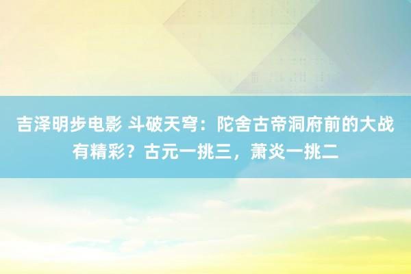 吉泽明步电影 斗破天穹：陀舍古帝洞府前的大战有精彩？古元一挑三，萧炎一挑二