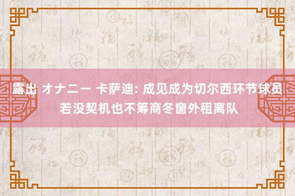 露出 オナニー 卡萨迪: 成见成为切尔西环节球员 若没契机也不筹商冬窗外租离队