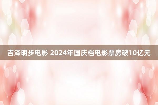 吉泽明步电影 2024年国庆档电影票房破10亿元