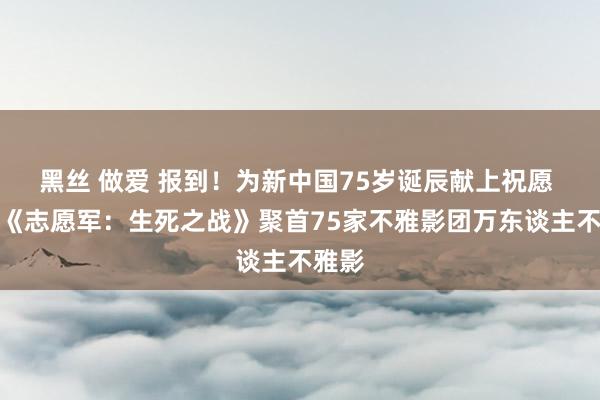 黑丝 做爱 报到！为新中国75岁诞辰献上祝愿 电影《志愿军：生死之战》聚首75家不雅影团万东谈主不雅影