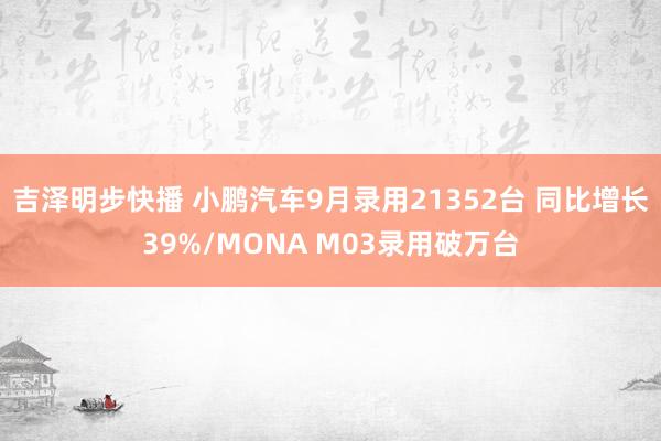 吉泽明步快播 小鹏汽车9月录用21352台 同比增长39%/MONA M03录用破万台