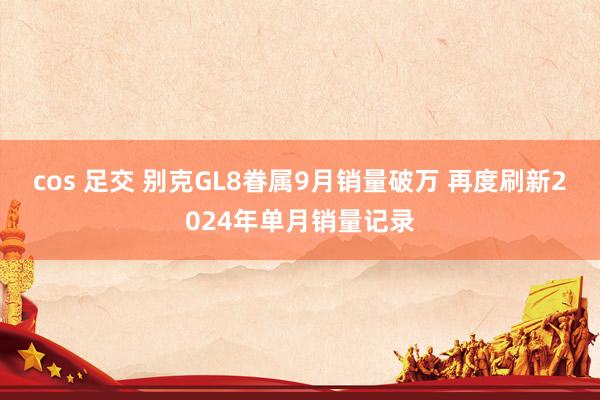 cos 足交 别克GL8眷属9月销量破万 再度刷新2024年单月销量记录